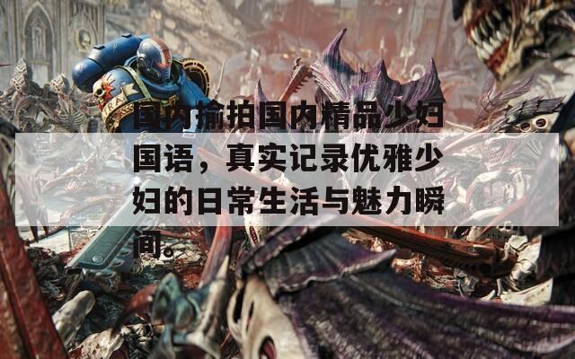 国内揄拍国内精品少妇国语，真实记录优雅少妇的日常生活与魅力瞬间。