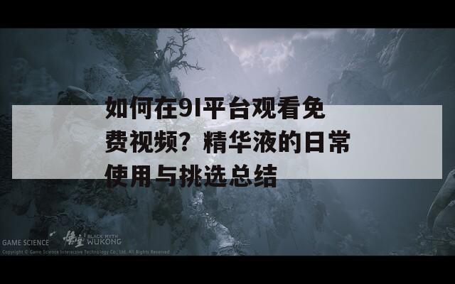 如何在9I平台观看免费视频？精华液的日常使用与挑选总结