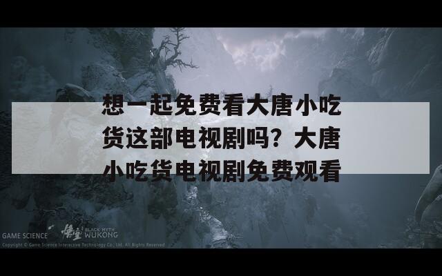 想一起免费看大唐小吃货这部电视剧吗？大唐小吃货电视剧免费观看