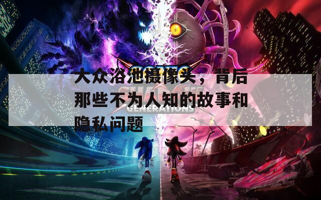大众浴池摄像头，背后那些不为人知的故事和隐私问题