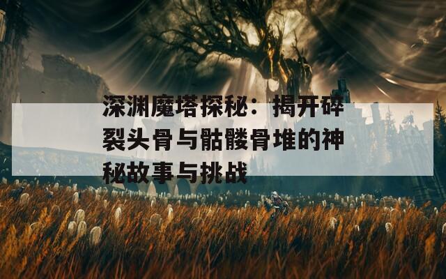 深渊魔塔探秘：揭开碎裂头骨与骷髅骨堆的神秘故事与挑战