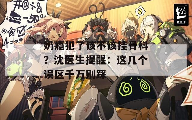 奶瘾犯了该不该挂骨科？沈医生提醒：这几个误区千万别踩