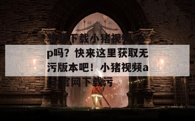 想要下载小猪视频app吗？快来这里获取无污版本吧！小猪视频app官网下载污