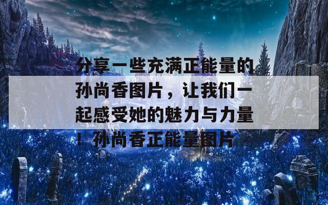 分享一些充满正能量的孙尚香图片，让我们一起感受她的魅力与力量！孙尚香正能量图片