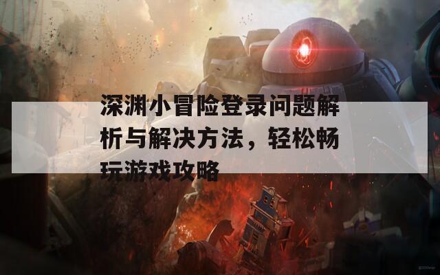 深渊小冒险登录问题解析与解决方法，轻松畅玩游戏攻略