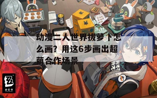 动漫二人世界拔萝卜怎么画？用这6步画出超萌合作场景