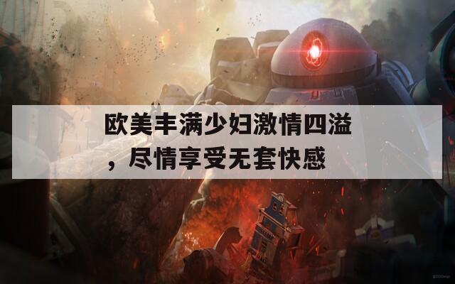 欧美丰满少妇激情四溢，尽情享受无套快感