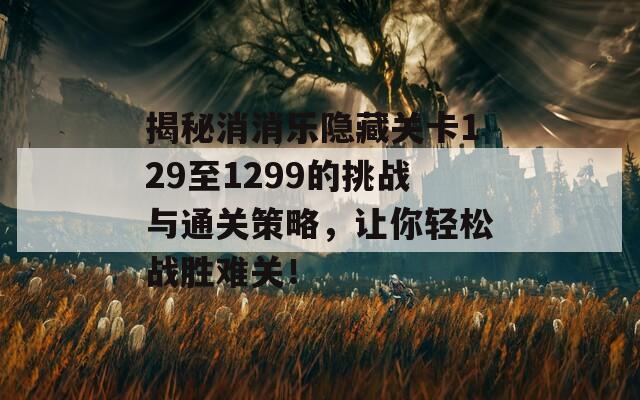 揭秘消消乐隐藏关卡129至1299的挑战与通关策略，让你轻松战胜难关！