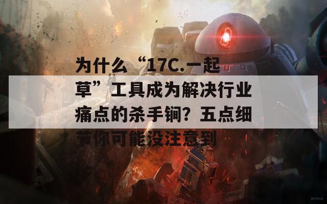 为什么“17C.一起草”工具成为解决行业痛点的杀手锏？五点细节你可能没注意到