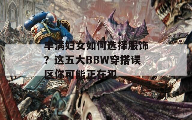 丰满妇女如何选择服饰？这五大BBW穿搭误区你可能正在犯