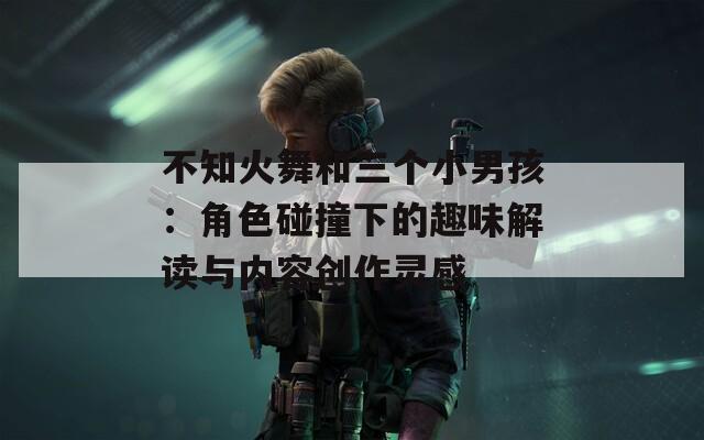 不知火舞和三个小男孩：角色碰撞下的趣味解读与内容创作灵感