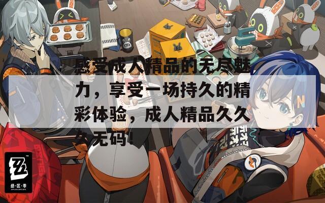 感受成人精品的无尽魅力，享受一场持久的精彩体验，成人精品久久久无码！