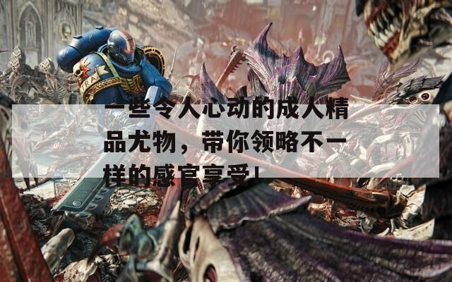 一些令人心动的成人精品尤物，带你领略不一样的感官享受！