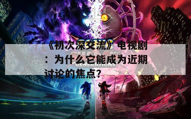 《初次深交流》电视剧：为什么它能成为近期讨论的焦点？