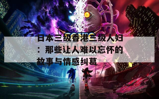 日本三级香港三级人妇：那些让人难以忘怀的故事与情感纠葛
