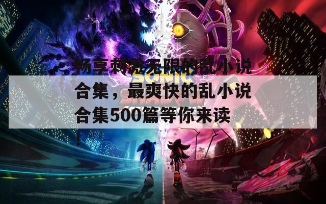 畅享刺激无限的乱小说合集，最爽快的乱小说合集500篇等你来读！