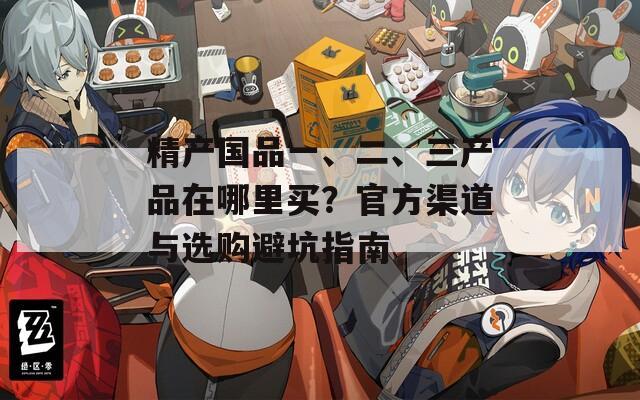 精产国品一、二、三产品在哪里买？官方渠道与选购避坑指南