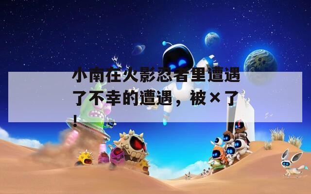 小南在火影忍者里遭遇了不幸的遭遇，被×了！