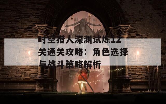 时空猎人深渊试炼12关通关攻略：角色选择与战斗策略解析