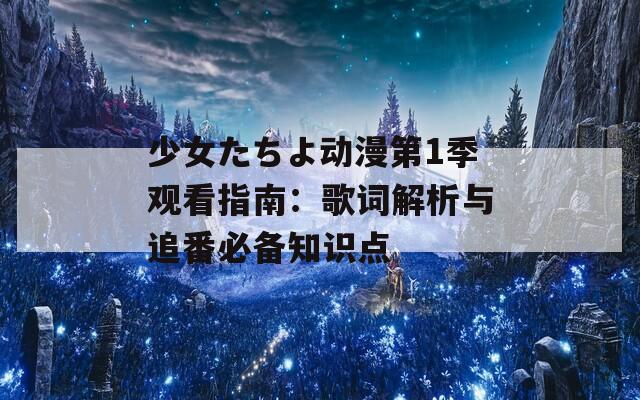 少女たちよ动漫第1季观看指南：歌词解析与追番必备知识点