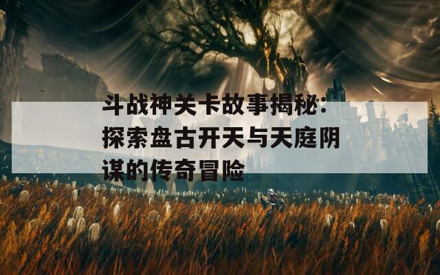 斗战神关卡故事揭秘：探索盘古开天与天庭阴谋的传奇冒险