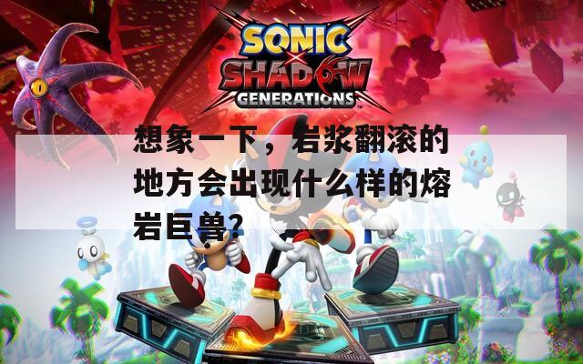 想象一下，岩浆翻滚的地方会出现什么样的熔岩巨兽？