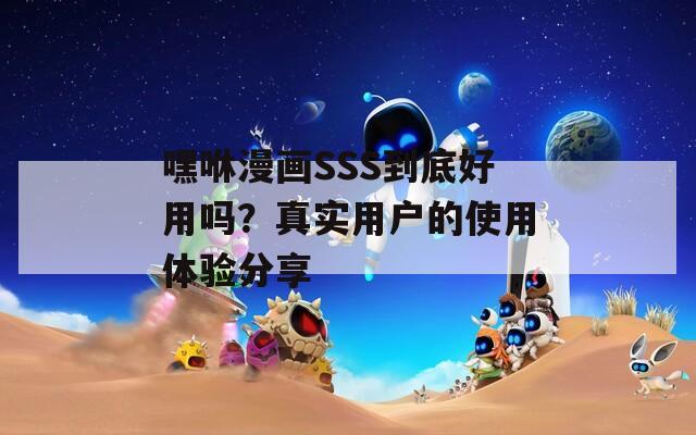 嘿咻漫画SSS到底好用吗？真实用户的使用体验分享