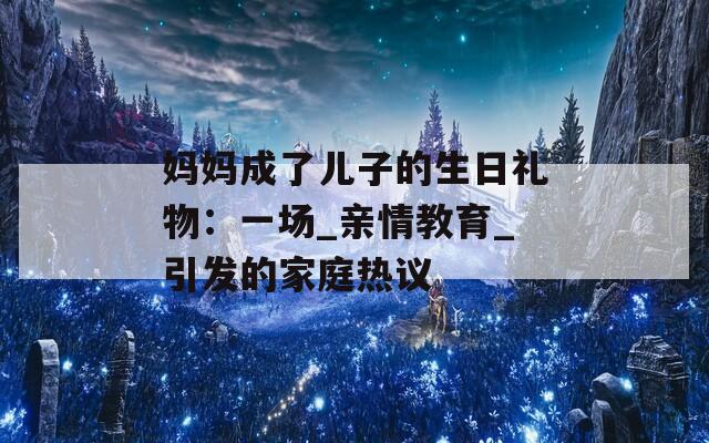 妈妈成了儿子的生日礼物：一场_亲情教育_引发的家庭热议