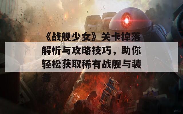 《战舰少女》关卡掉落解析与攻略技巧，助你轻松获取稀有战舰与装备