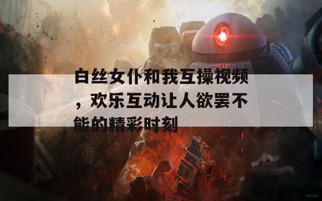 白丝女仆和我互操视频，欢乐互动让人欲罢不能的精彩时刻