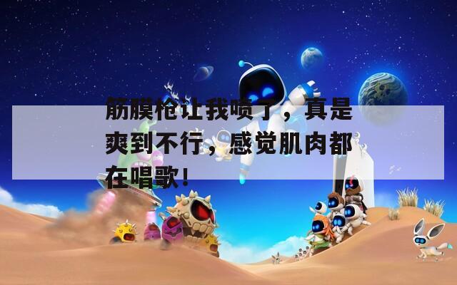 筋膜枪让我喷了，真是爽到不行，感觉肌肉都在唱歌！