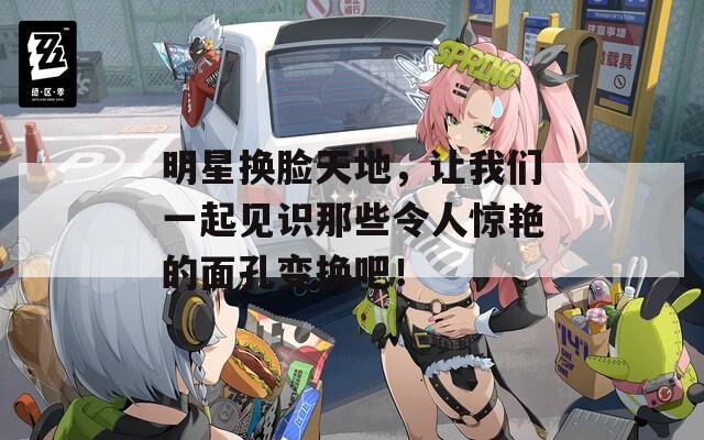 明星换脸天地，让我们一起见识那些令人惊艳的面孔变换吧！