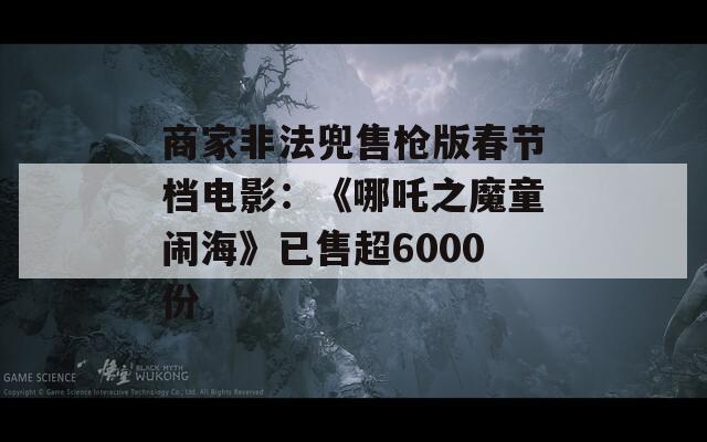 商家非法兜售枪版春节档电影：《哪吒之魔童闹海》已售超6000份