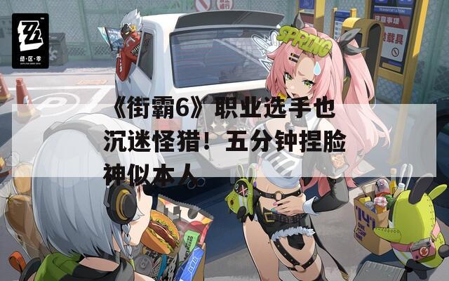 《街霸6》职业选手也沉迷怪猎！五分钟捏脸神似本人