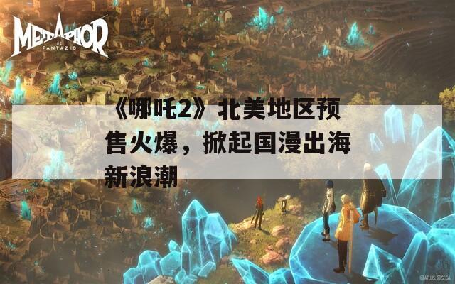 《哪吒2》北美地区预售火爆，掀起国漫出海新浪潮