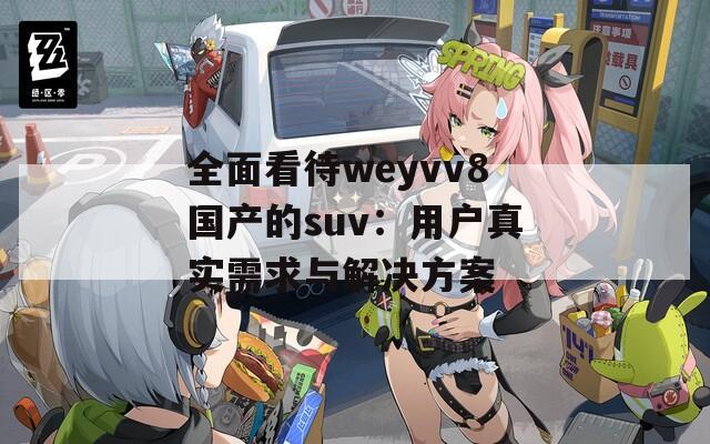 全面看待weyvv8国产的suv：用户真实需求与解决方案
