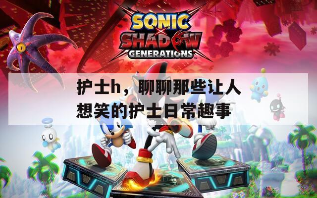 护士h，聊聊那些让人想笑的护士日常趣事