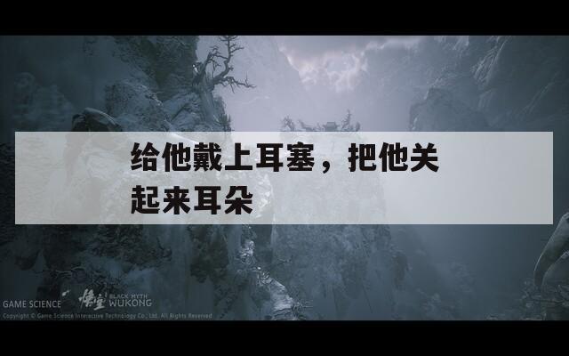 给他戴上耳塞，把他关起来耳朵