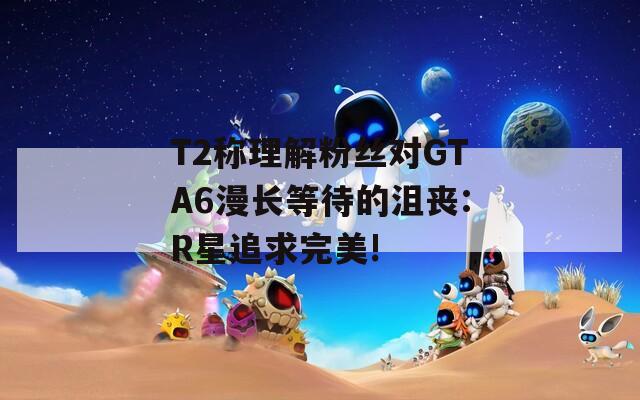 T2称理解粉丝对GTA6漫长等待的沮丧:R星追求完美!