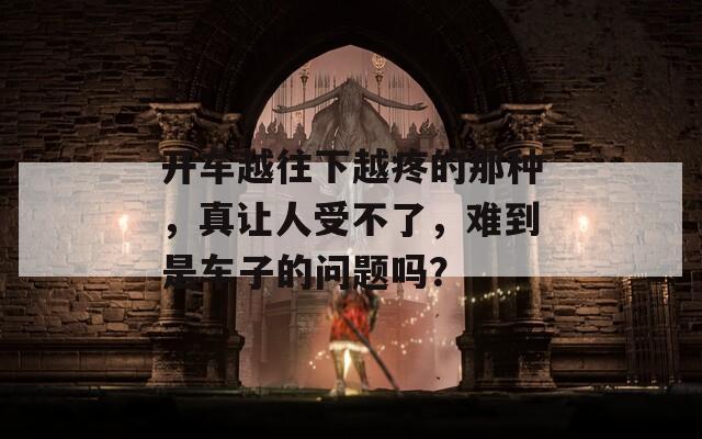 开车越往下越疼的那种，真让人受不了，难到是车子的问题吗？