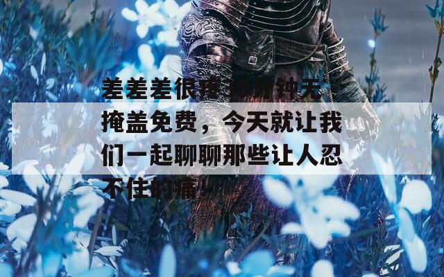 差差差很疼30分钟无掩盖免费，今天就让我们一起聊聊那些让人忍不住的痛！
