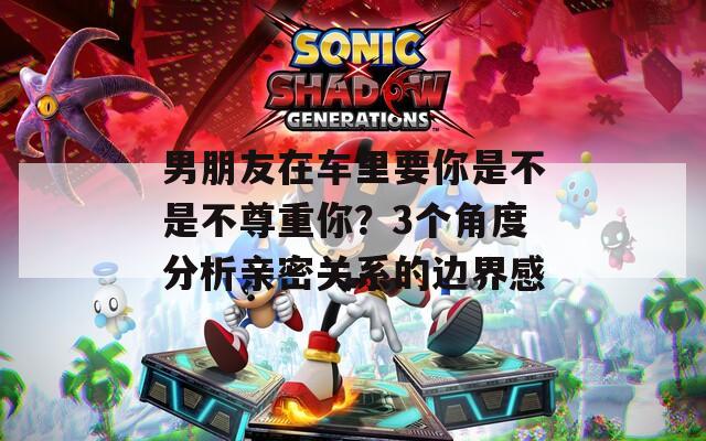 男朋友在车里要你是不是不尊重你？3个角度分析亲密关系的边界感