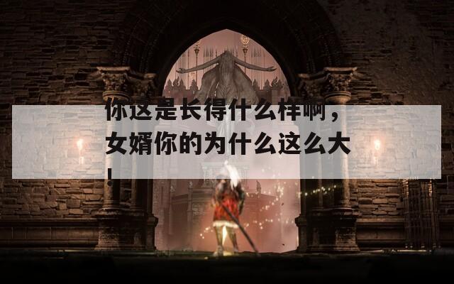 你这是长得什么样啊，女婿你的为什么这么大！