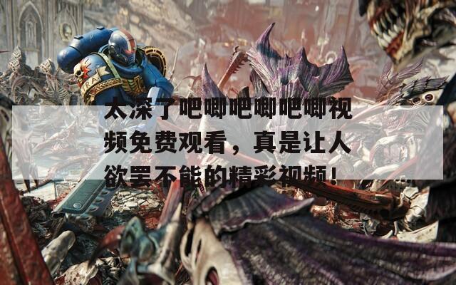 太深了吧唧吧唧吧唧视频免费观看，真是让人欲罢不能的精彩视频！