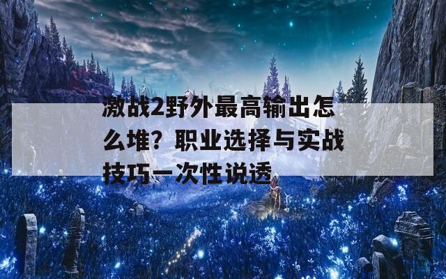激战2野外最高输出怎么堆？职业选择与实战技巧一次性说透