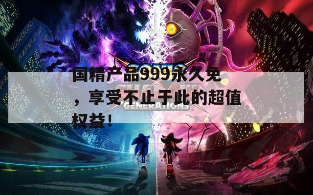 国精产品999永久免，享受不止于此的超值权益！