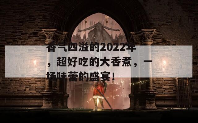 香气四溢的2022年，超好吃的大香煮，一场味蕾的盛宴！