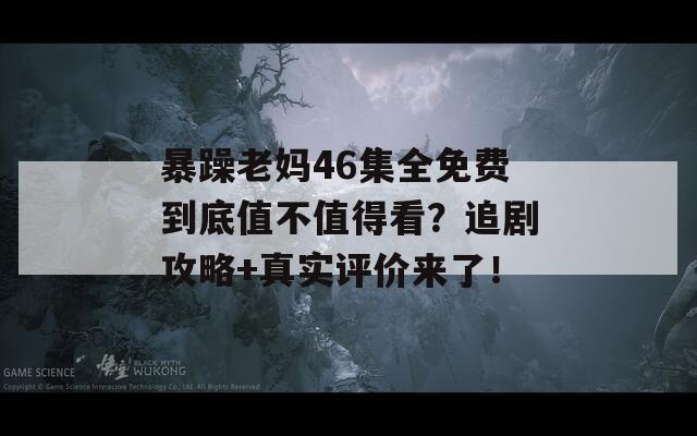 暴躁老妈46集全免费到底值不值得看？追剧攻略+真实评价来了！