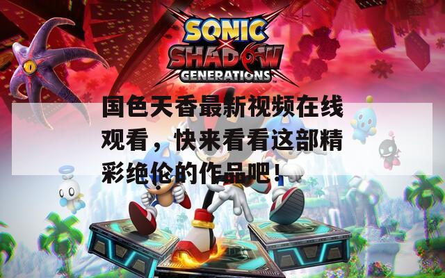 国色天香最新视频在线观看，快来看看这部精彩绝伦的作品吧！