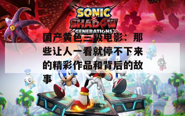 国产黄色三级电影：那些让人一看就停不下来的精彩作品和背后的故事